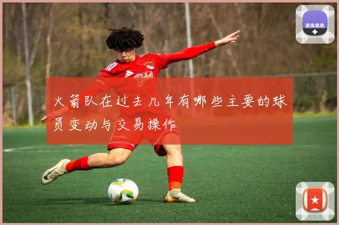 火箭队在过去几年有哪些主要的球员变动与交易操作