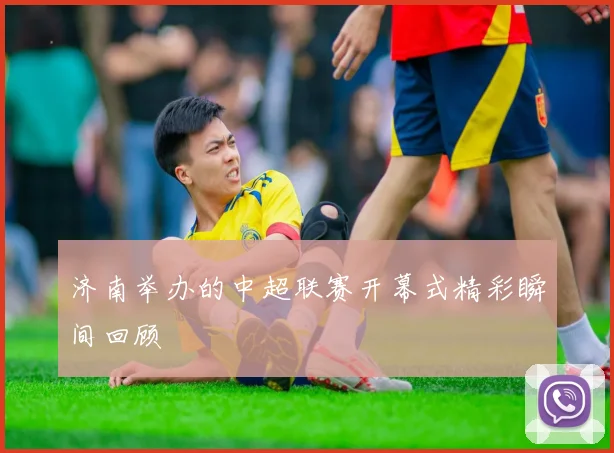 济南举办的中超联赛开幕式精彩瞬间回顾