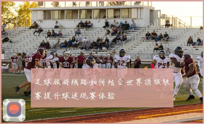 足球旅游线路如何结合世界顶级联赛提升球迷观赛体验