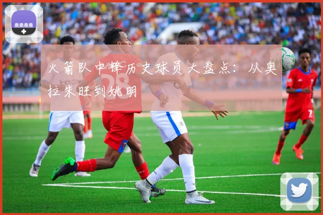 火箭队中锋历史球员大盘点：从奥拉朱旺到姚明