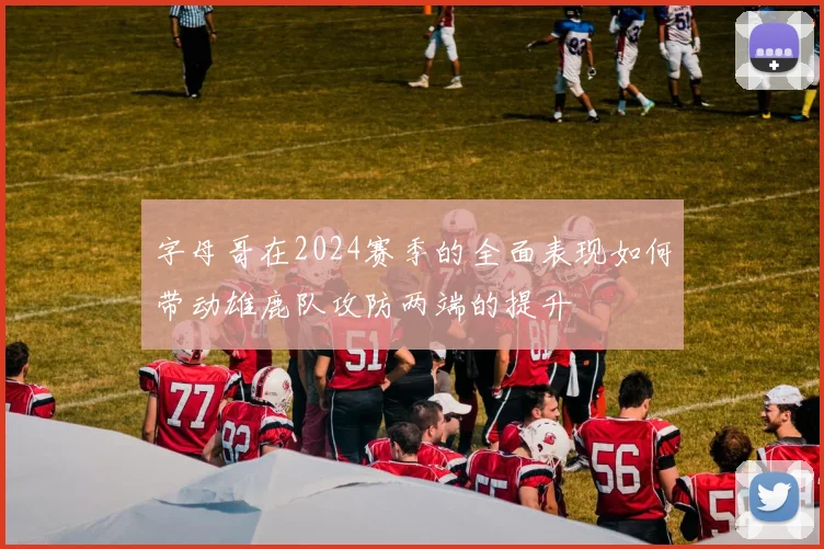字母哥在2024赛季的全面表现如何带动雄鹿队攻防两端的提升